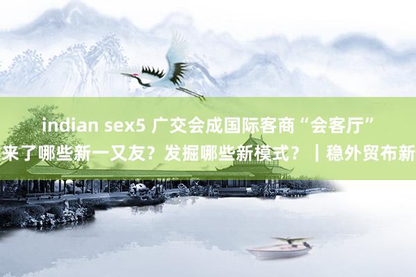 indian sex5 广交会成国际客商“会客厅”，来了哪些新一又友？发掘哪些新模式？｜稳外贸布新局