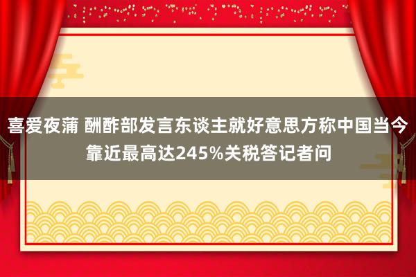 喜爱夜蒲 酬酢部发言东谈主就好意思方称中国当今靠近最高达245%关税答记者问