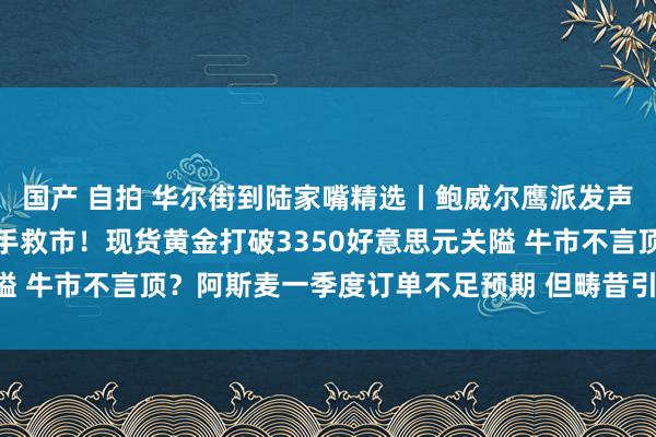 国产 自拍 华尔街到陆家嘴精选丨鲍威尔鹰派发声:别期待好意思联储入手救市!现货黄金打破3350好意思元关隘 牛市不言顶?阿斯麦一季度订单不足预期 但畴昔引导仍倔强看好