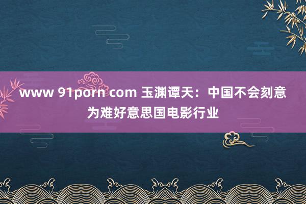 www 91porn com 玉渊谭天：中国不会刻意为难好意思国电影行业