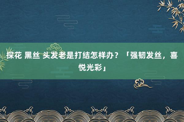 探花 黑丝 头发老是打结怎样办？「强韧发丝，喜悦光彩」