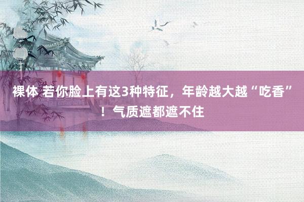 裸体 若你脸上有这3种特征,年龄越大越“吃香”!气质遮都遮不住