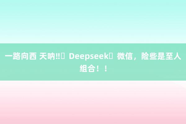 一路向西 天呐‼️Deepseek➕微信，险些是至人组合！！
