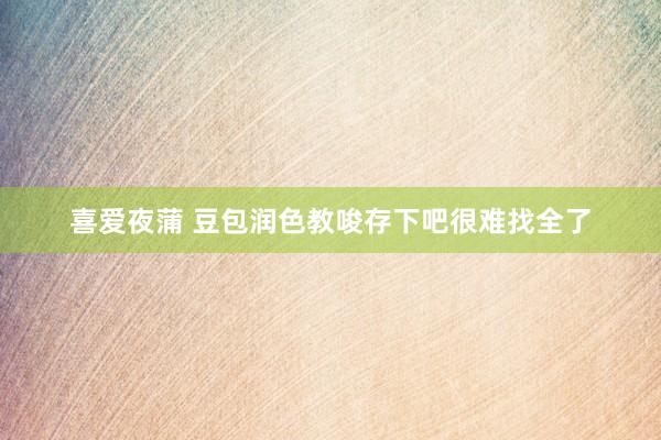 喜爱夜蒲 豆包润色教唆存下吧很难找全了