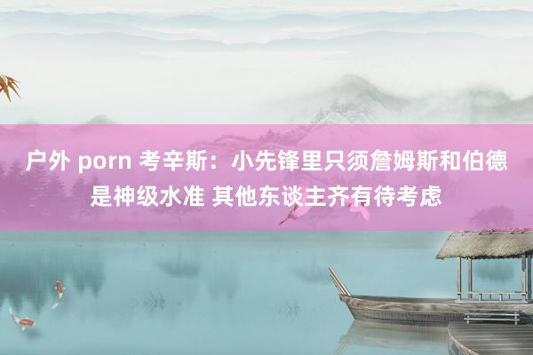 户外 porn 考辛斯：小先锋里只须詹姆斯和伯德是神级水准 其他东谈主齐有待考虑
