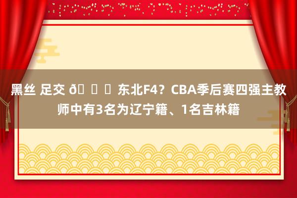黑丝 足交 👀东北F4?CBA季后赛四强主教师中有3名为辽宁籍、1名吉林籍