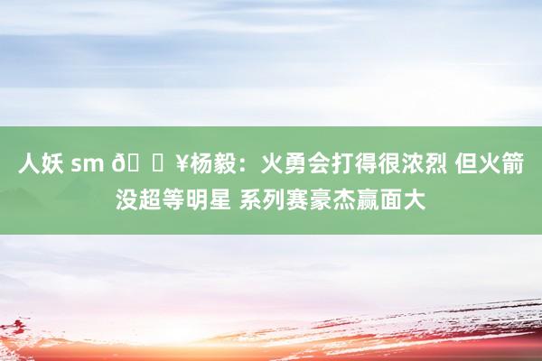 人妖 sm 🔥杨毅：火勇会打得很浓烈 但火箭没超等明星 系列赛豪杰赢面大