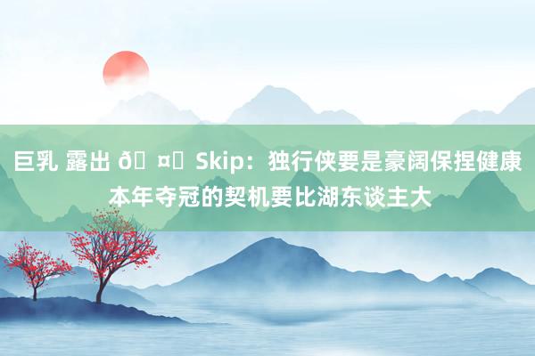 巨乳 露出 🤔Skip：独行侠要是豪阔保捏健康 本年夺冠的契机要比湖东谈主大