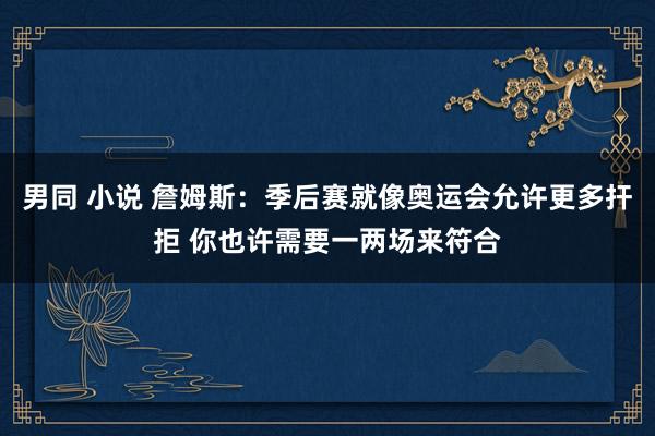 男同 小说 詹姆斯:季后赛就像奥运会允许更多扞拒 你也许需要一两场来符合