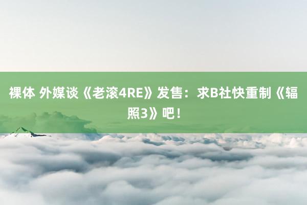 裸体 外媒谈《老滚4RE》发售:求B社快重制《辐照3》吧!