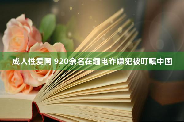 成人性爱网 920余名在缅电诈嫌犯被叮嘱中国