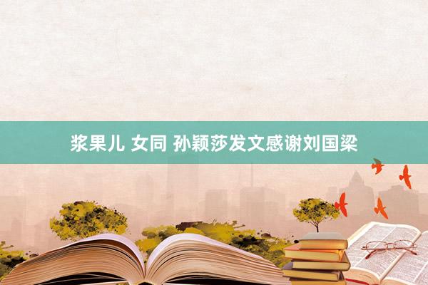 浆果儿 女同 孙颖莎发文感谢刘国梁