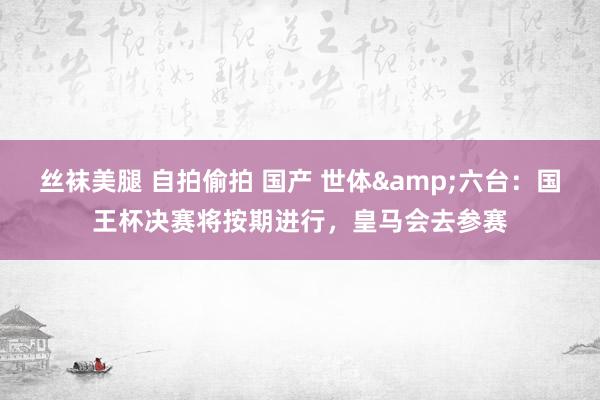 丝袜美腿 自拍偷拍 国产 世体&六台：国王杯决赛将按期进行，皇马会去参赛