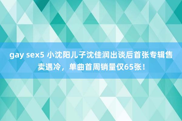 gay sex5 小沈阳儿子沈佳润出谈后首张专辑售卖遇冷，单曲首周销量仅65张！