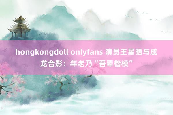 hongkongdoll onlyfans 演员王星晒与成龙合影：年老乃“吾辈楷模”